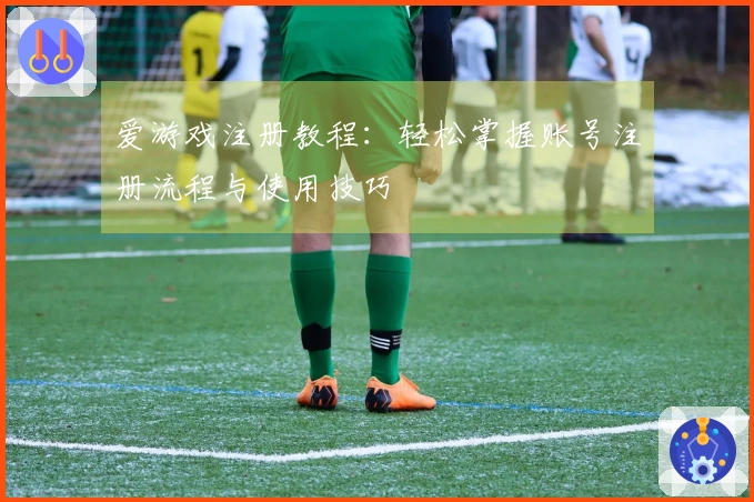 爱游戏注册教程：轻松掌握账号注册流程与使用技巧