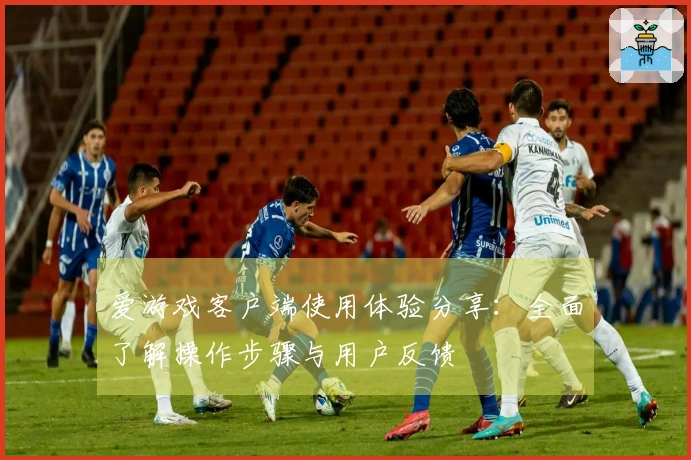 爱游戏客户端使用体验分享：全面了解操作步骤与用户反馈