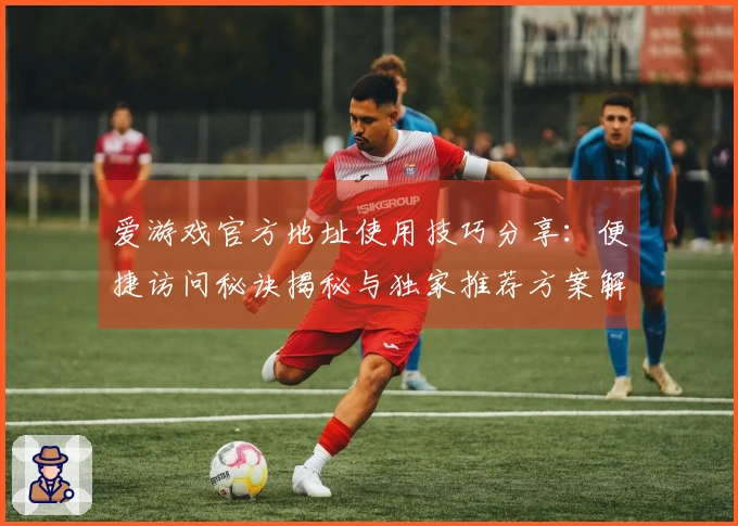 爱游戏官方地址使用技巧分享：便捷访问秘诀揭秘与独家推荐方案解析