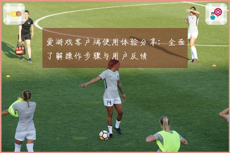 爱游戏客户端使用体验分享：全面了解操作步骤与用户反馈
