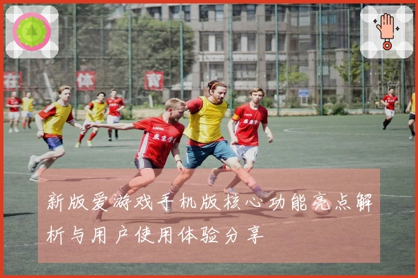 新版爱游戏手机版核心功能亮点解析与用户使用体验分享